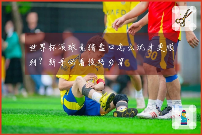 世界杯滚球竞猜盘口怎么玩才更顺利？新手必看技巧分享